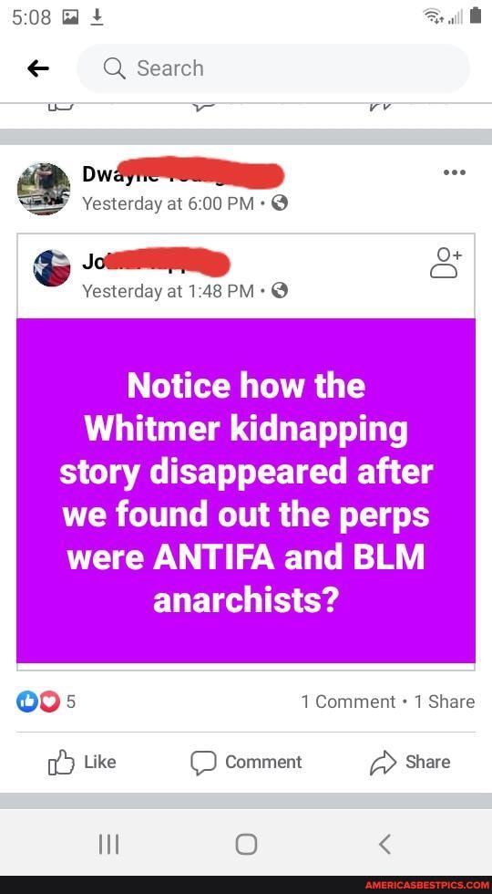 Search
ww vv
Ow:
Yesterday at PM: @
O+
Yesterday at PM @
Notice how the
Whitmer kidnapping
story disappeared after
we found out the perps were ANTIFA and BLM anarchists?
1 Comment 1 Share
Like Comment Share
Hl OO <