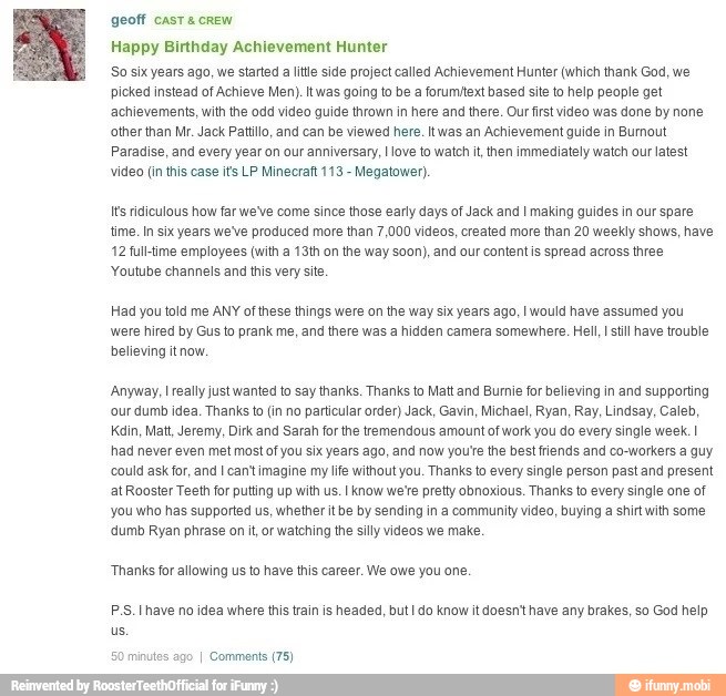 geoff cast screw
Happy Birthday Achievement Hunter
So six years ago, we started a lite side project called Achievement Hunter (which thank God, we
picked instead of Achieve Men). Itwas going to be a forumtext based site to help people get
achievements, with the odd video guide thrown in here and there. Our first video was done by none
other than Mr. Jack Patillo, and can be viewed here. Itwas an Achievement guide in Burnout
Paradise, and every year on our anniversary, I ove to watch it, then immediately watch our latest
video (in this case its LP Minecraf 113
Megatower).
Its ridiculous how far we've come since those early days of Jack and I making guides in our spare
time. In six years we've produced more than 7,000 videos, created more than 20 weekly shows, have
12 full-time employees (with a 13th on the way soon), and our content is spread across three
'Youtube channels and this very site
Had you told me ANY of these things were on the way six years ago, I would have assumed you
were hired by Gus to prank me, and there was a hidden camera somewhere. Hell, I stil have trouble
believing it now.
Anyway, I really just wanted to say thanks. Thanks to Matt and Burnie for believing in and supporting
'our dumb idea. Thanks to (in no particular order) Jack, Gavin, Michael, Ryan, Ray, Lindsay, Caleb,
Kain, Matt, Jeremy, Dirk and Sarah for the tremendous amount of work you do every single week. I
had never even met most of you six years ago, and now youte the best friends and co-workers a guy
could ask for, and I cant imagine my life without you. Thanks to every single person past and present
at Rooster Teeth for putting up with us. I know we'e pretty obnoxious. Thanks to every single one of
you who has supported us, whether it be by sending in a community video, buying a shirt with some
'dumb Ryan phrase on it, or watching the silly videos we make.
"Thanks for allowing us to have this career. We owe you one.
PS. have no idea where this train is headed, but I do know it doesn't have any brakes, so God help
ninutes
ago
I Comments (75)