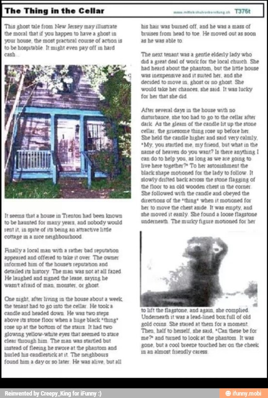 "Thus ghost tale from New Jersey may
the moral tatif you happen to have a ghost in
pe ete er rel
cash
to be haunted for many years, and nobody would
reat it, im spite of its being an at
cottage un a nuce nerghibouhood
Finally a local ma cos
informed
hum of
the houses itt
A nico ho
He laughed and sugned he lease, saying
vwasatafrasó ol man. monster, or ghost
tocho:
the tenant had to go into the cellar. He took a
ere ere ee eee eres
ee eke tee aL
rose up atthe bottom of the stars Ithad two
Pee eed
clear through hum
The TOS
ere ett EE
found ham a dayor so later He was alive, butall
e
bass was burmed off, and he was à mass of
triuses from head to toe He moved out as soon
err ty
'The next tenant was a gentle elderly lady who
ud a great deal of work for the local church She
OT rea ode al
ET
PAN ey toa)
for ber that she did
After several days
un the house with no
TE
ark As the gleam of the candle lit up the stone
See rer choy
*My, you startied me,
my friend. but what
in
the
'ame of heaven do you want? Is there anything 1
ELITE LITE NT
¡ve here together? To ber astonishment the
IO A
slowly drifted back across the stone flagging of
thee ta
Peer etre rari
ber to move the chest anide It was empty, and
PRE TR
ere Rat create heen etd
LES
gold coxns She stared at them for a mome