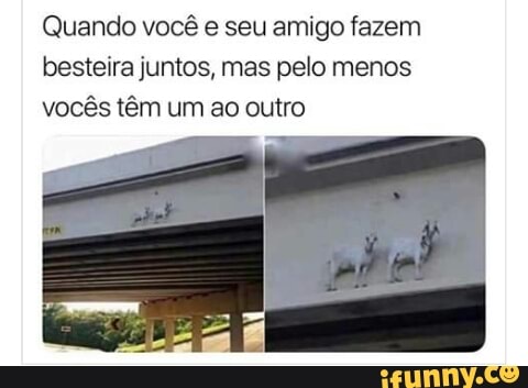 Quando você e seu amigo fazem
besteira juntos, mas pelo menos
vocês têm um ao outro