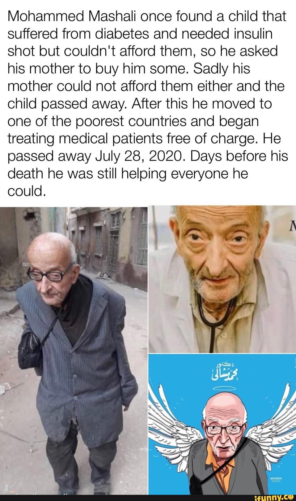 Mohammed Mashali once found a child that
suffered from diabetes and needed insulin
shot but couldn't afford them, so he asked
his mother to buy him some. Sadly his
mother could not afford them either and the
child passed away. After this he moved to
one of the poorest countries and began
treating medical patients free of charge. He
passed away July 28, 2020. Days before his
death he was still helping everyone he
could.