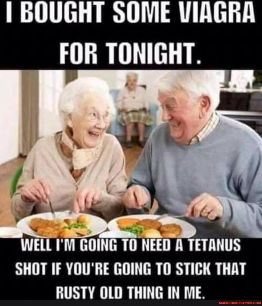 BOUGHT SOME VIAGRA FOR TONIGHT.
TO NEED
AYETANUS
SHOT IF YOU'RE GOING TO STICK THAT RUSTY OLD THING IN ME.