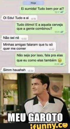 Miojo
Ei sumida! Tudo bem por aí?
Edul Tudo eai
Tudo que ótimo! gente E a aquela cerveja que a gente combinou?
Não sei
Minhas amigas falaram que tu só quer me comer
Não seja por isso, fala pra elas.
que eu como elas também
Simm hauahah
MEU GAROTO