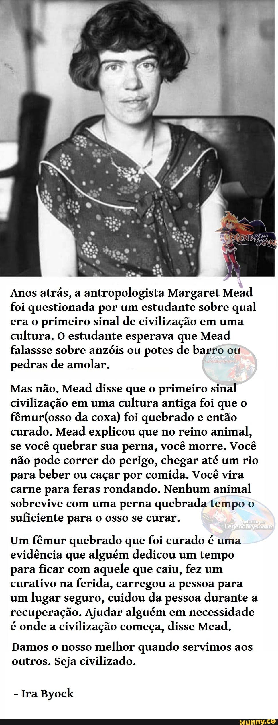 Anos atrás, a antropologista Margaret Mead foi questionada por um estudante sobre qual era o primeiro sinal de civilização em uma cultura. O estudante esperava que Mead falassse sobre anzóis ou potes de barro ou pedras de amolar.
Mas não. Mead disse que o primeiro sinal civilização em uma cultura antiga foi que o da coxa) foi quebrado e então curado. Mead explicou que no reino animal, se você quebrar sua perna, você morre. Você não pode correr do perigo, chegar até um rio para beber ou caçar por comida. Você vira carne para feras rondando. Nenhum animal sobrevive com uma perna quebrada tempo o suficiente para o osso se curar.
Um fêmur quebrado que foi curado é uma evidência que alguém dedicou um tempo para ficar com aquele que caiu, fez um curativo na ferida, carregou a pessoa para um lugar seguro, cuidou da pessoa durante a recuperação. Ajudar alguém em necessidade é onde a civilização começa, disse Mead.
Damos o nosso melhor quando servimos aos outros. Seja civilizado.
- Ira Byock