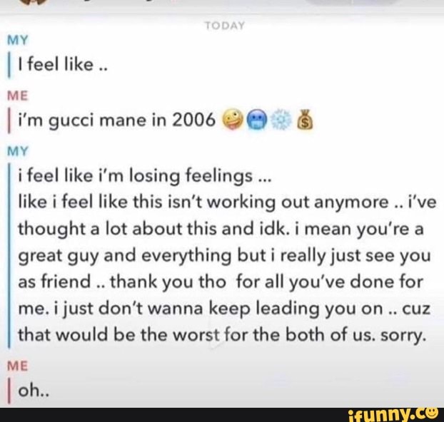 I I feel like
ME
MY
i feel like i'm losing feelings like i feel like this isn't working out anymore i've
thought a lot about this and idk. i mean you're a
great guy and everything but i really just see you
as
friend
thank you tho for all you've done for
me. i just don't wanna keep leading you on cuz
that would be the worst for the both of us. sorry.
ME