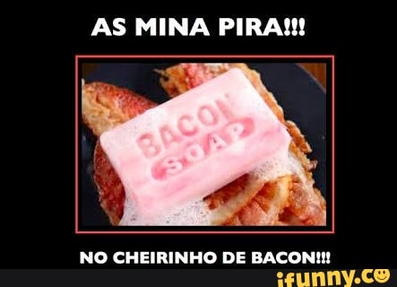 AS MINA PIRA!!
NO CHEIRINHO DE BACON!!!