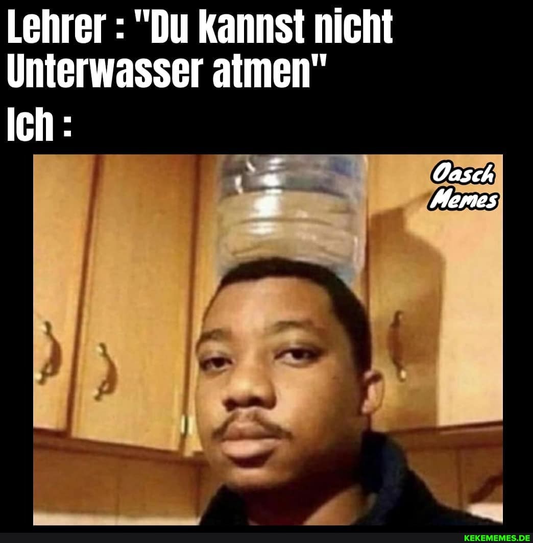 Lehrer : "Du kannst nicht
Unterwasser atmen"
Oasch
Memes
Ich:
