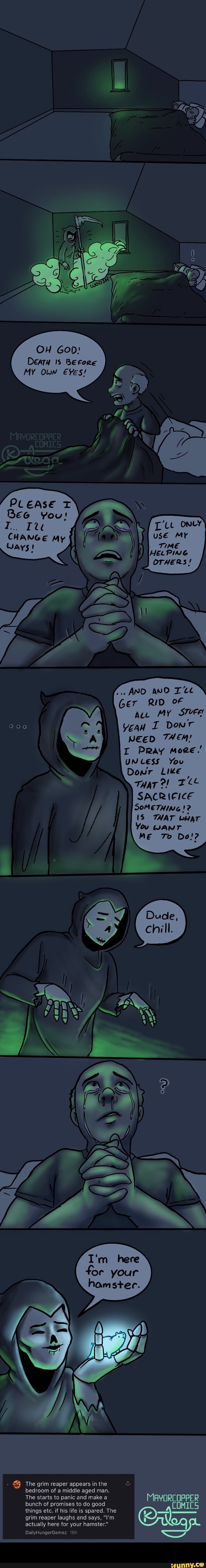 OH GoD:
DEATH BEfore
MY Ow Eves!
PLEASE
Yous
CHANGE My
AND aND RID Au MY STvEe
Yea I Donr
NEED THEM!
I Pray moee.'
UNLESS You
Dowr Like)
TaTe!
SACRIEICE SOMETHING !2
18 THAT wear
You wanr
ME To Do!?
I'm here for your hamster.
The grim reaper appears in the & bedroom of a middle aged man.
The starts to panic and make a bunch of promises to do good things etc. if his life is spared. The
grim reaper laughs and says, "I'm
actually here for your hamster."
DailyHungerGamez -