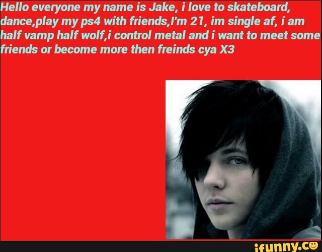 Hella everyone my name is Jake, i love to skateboard,
dance,play my ps4 with fn'endsJ'm 21, im single af, i am
half vamp half walf,I' control metal andi want to meet some
friends orbecome mare then freinds cya X3