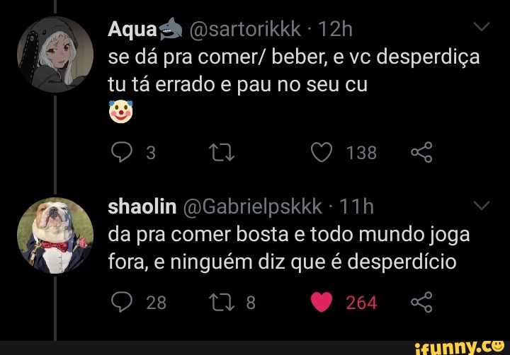 Aqua (Dsartorikkk
se dá pra comer/ beber, e vc desperdiça tu tá errado e pau no seu cu
138
shaolin (OGabrielpskkk - da pra comer bosta e todo mundo joga
fora, e ninguém diz que é desperdício
28