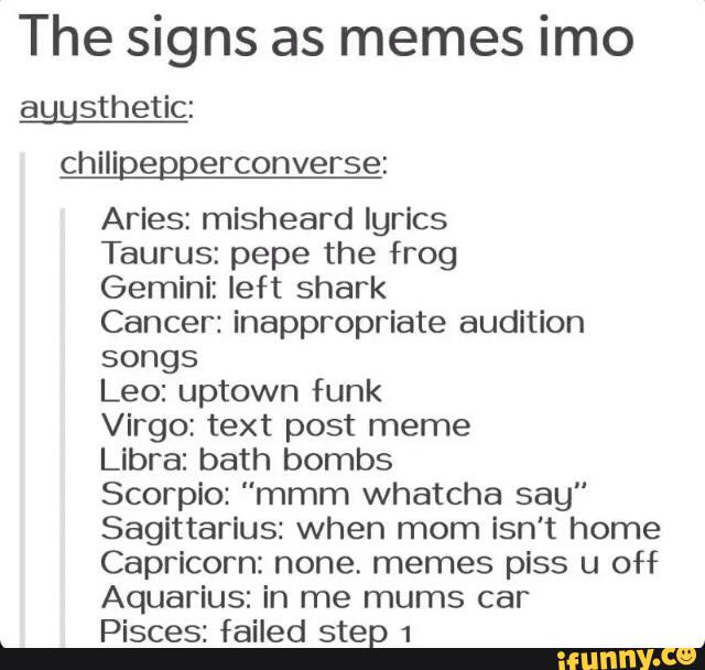 The signs as memes imo
aunsthetic:
chiligeggerconverse:
Aries: misheard lyrics
Taurus: pepe the frog
Gemini: left shark
Cancer: inappropriate audition
songs
Leo: uptown funk
Virgo: text post meme
Libra: bath bombs
Scorpio: “mmm whatcha say”
Sagittarlus: when mom isn‘t home
Capricorn: none. memes piss u off
Aquarius: in me mums car
Pisces: failed step 1