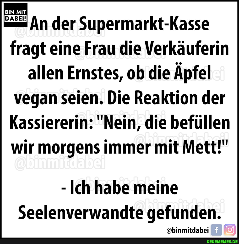 BIN MIT
DABEI!
Supermarkt-Kasse
fragt eine Frau die Verkäuferin allen Ernstes, ob die Äpfel vegan seien. Die Reaktion der
Kassiererin: "Nein, die befüllen wir morgens immer mit Mett!"
-Ich habe meine
Seelenverwandte gefunden.
@binmitdabei
