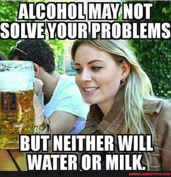 ALCOHOUMAY NOT YOUR FROBLEMS
BUT NEITHER WILL WATER OR MILK.