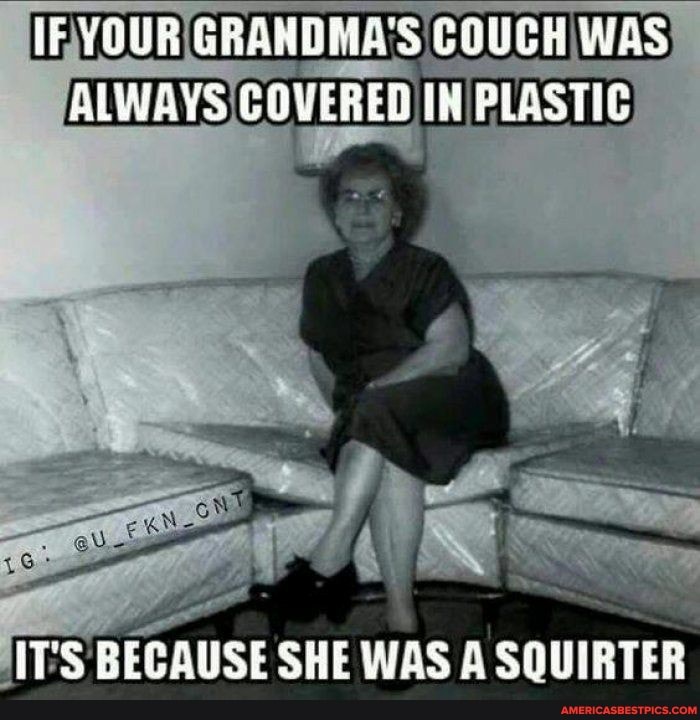 lF YOUR GRANBDHAS COUCH WAS ALWAYS COVERER IM PLASTIC
IT'S BECAUSE SHE WAS A SQUIRTER