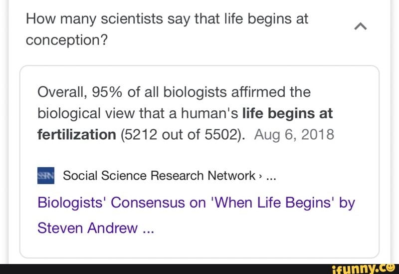 How many scientists say that life begins at
conception?
A
Overall, 95% of all biologists affirmed the
biological view that a human's life begins at
fertilization (6212 out of 5502). Aug 6, 2018
E Social Science Research Network ...
Biologists' Consensus on 'When Life Begins' by
Steven Andrew