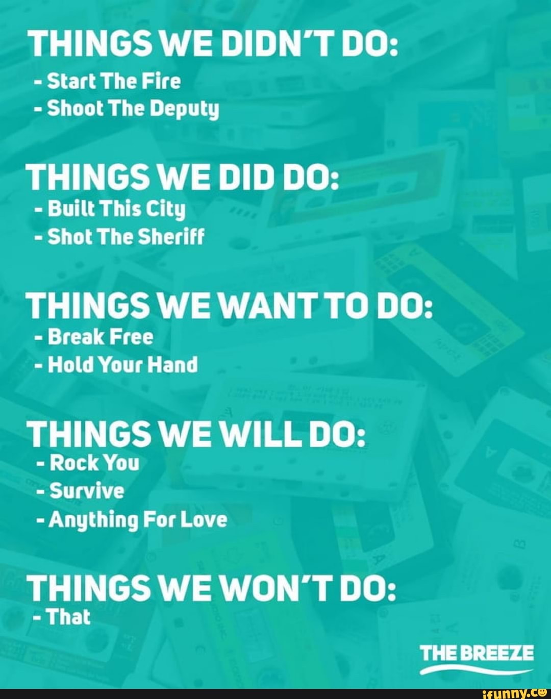 THINGS WE DIDN'T DO:
- Start The Fire
- Shoot The Deputy
THINGS WE DID DO:
- Built This City
- Shot The Sheriff
THINGS WE WANT TO DO:
- Break Free
- Hold Your Hand
THINGS WE WILL DO:
- Rock You
- Survive
- Anything For Love
THINGS WE WON'T DO:
- That
THE BREEZE