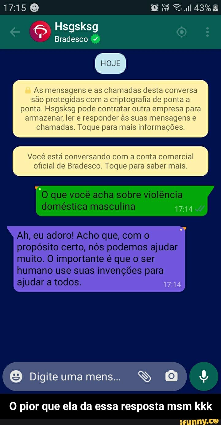 1715
Hsgsksg
Bradesco (2)
HOJE
As mensagens as chamadas desta conversa são protegidas com a criptografia de ponta a ponta. Hsgsksg pode contratar outra empresa para armazenar, ler e responder s suas mensagens chamadas. Toque para mais informações.
Você está conversando com a conta comercial oficial de Bradesco. Toque para saber mais.
"D que você acha sobre violência doméstica masculina 1714
Ah, eu adoro! Acho que, com o propósito certo, nós podemos ajudar muito. O importante é que o ser humano use suas invenções para ajudar a todos. 1714
I Digite uma mens...
Dig
O pior que ela da essa resposta msm kkk - O pior que ela da essa resposta msm kkk