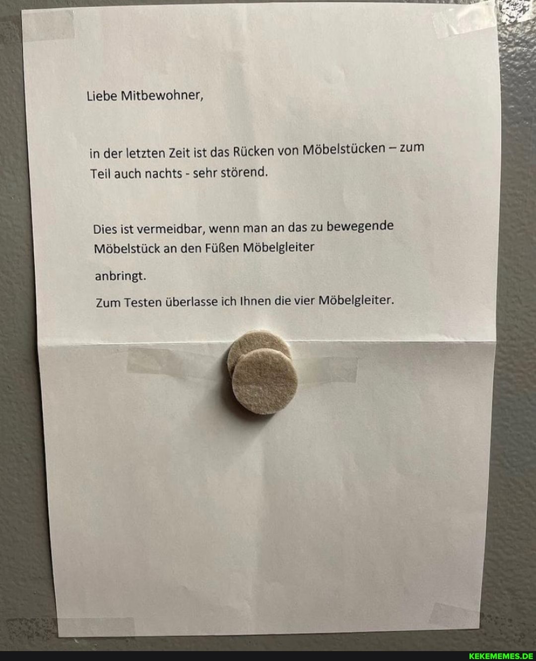 Liebe Mitbewohner,
in der letzten Zeit ist das Rücken von Möbelstücken zum
Teil auch nachts - sehr störend.
Dies ist vermeidbar, wenn man an das zu bewegende
Möbelstück an den Füßen Möbelgleiter
anbringt.
Zum Testen überlasse ich Ihnen die vier Möbelgleiter.