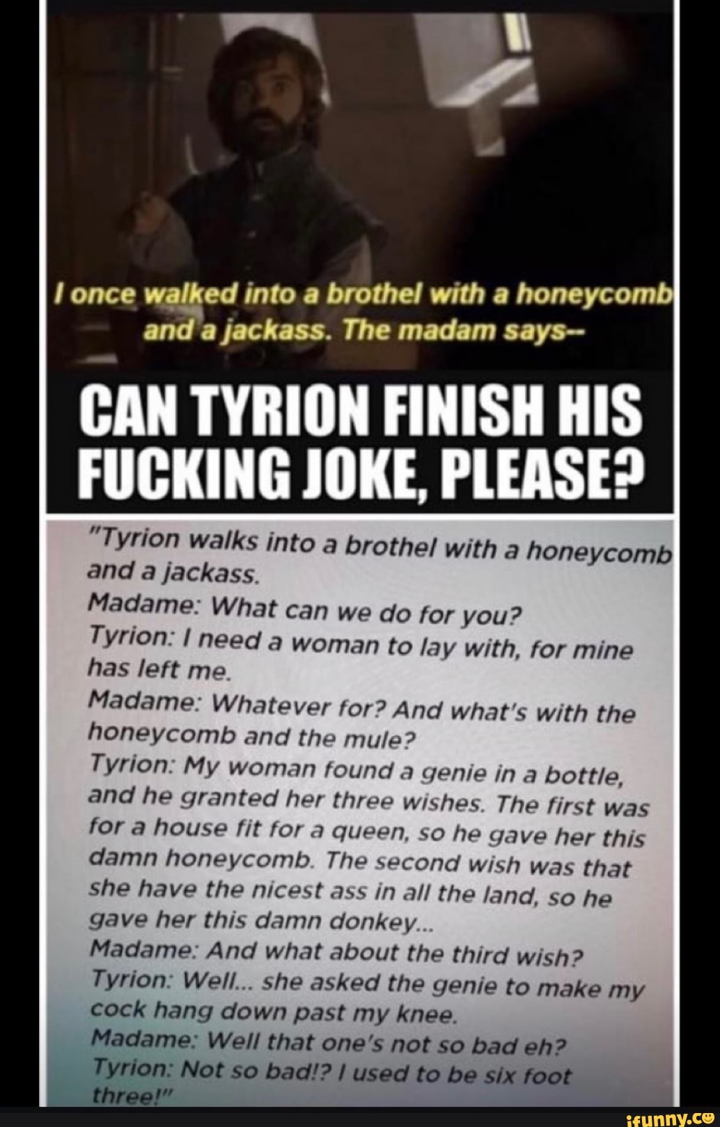 once ed into a brothel with a honeycomb da a jackass. The madam says--
CAN TYRION FINISH HIS
FUCKING JOKE, PLEASE?
"Tyrion walks into a brothel with a honeycomb and a jackass.
Madame: What can we do for you?
Tyrion: I need a woman to lay with, for mine has left me
Madame: Whatever for? And what's with the honeycomb and the mule?
Tyrion: My woman found a genie in a bottle, and he granted her three wishes. The first was for a house fit for a queen, so he gave her this damn honeycomb. The second wish was that
She have the nicest ass in all the land, so he gave her this damn donkey..
Madame: And what about the third wish?
Tyrion: Well... she asked the genie to make my cock hang down past my knee.
Madame: Well that one's not so bad eh?
On Not so bad!? I used to be six foot