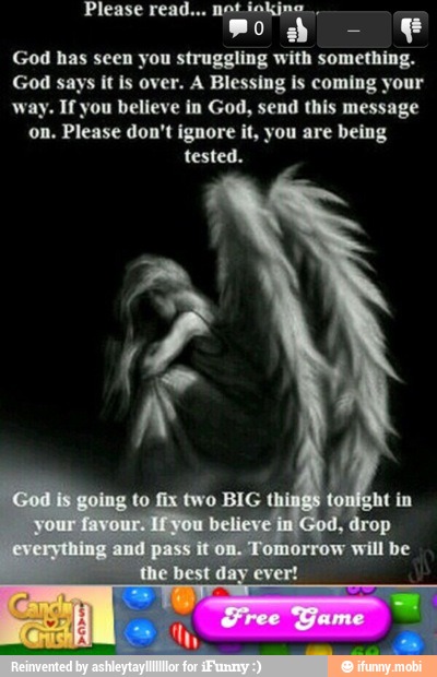 mo e
God has seen you struggling with something.
God says it is over. A Blessing is coming your
way. If you believe in God, send this message
on. Please don't ignore it, you are being
tested.