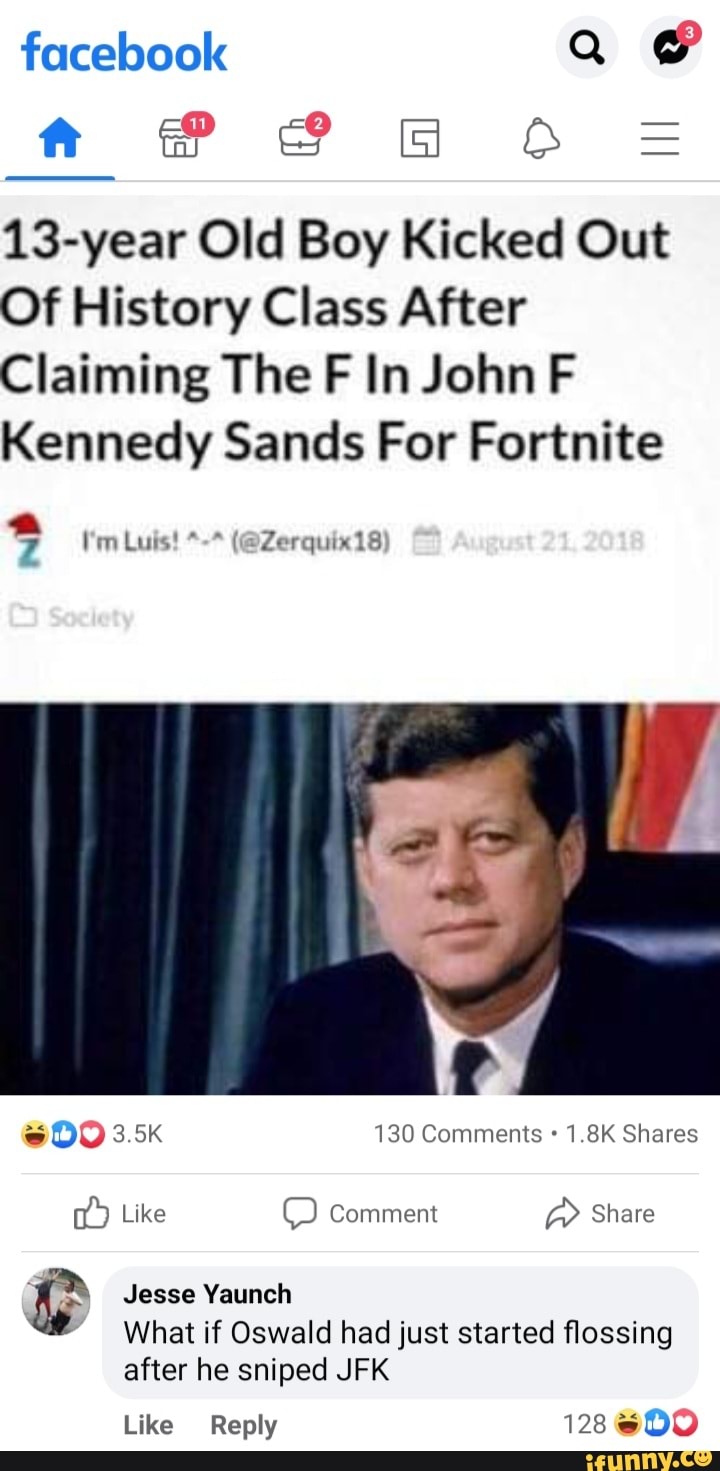 facebook Q BF FF =
13-year Old Boy Kicked Out
Of History Class After
Claiming The FF In John F Kennedy Sands For Fortnite
* (@Zerquix18
I'm Luis! *
3.5K 130 Comments 1.8K Shares
Like Comment Share
Jesse Yaunch
What if Oswald had just started flossing after he sniped JFK
Like Reply 128