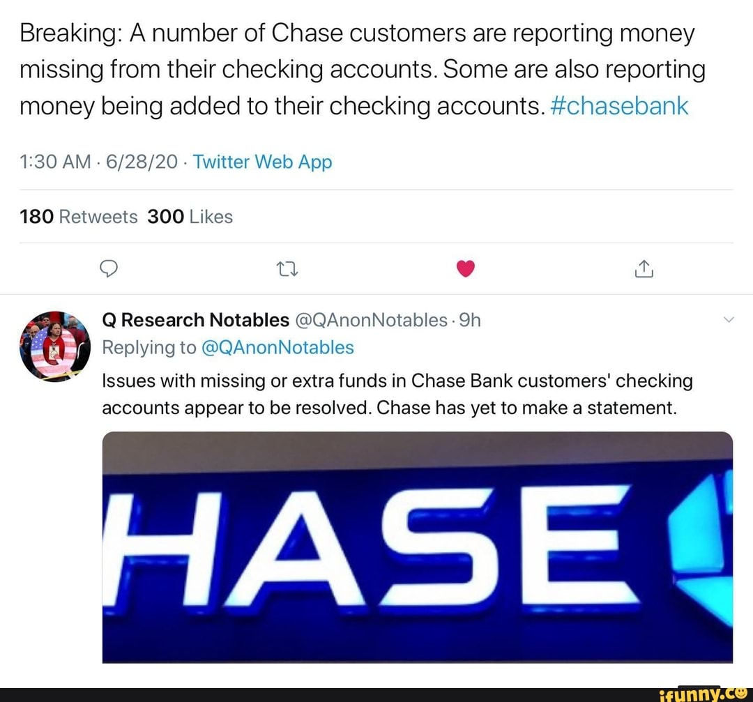 Breaking: A number of Chase customers are reporting money
missing from their checking accounts. Some are also reporting
money being added to their checking accounts. #chasebank
1:30 AM
6/28/20 Twitter Web App
180 Retweets 300 Likes
Q Research Notables OQAnonNotables
Replying to @QAnonNotables
==" Issues with missing or extra funds in Chase Bank customers' checking
accounts appear to be resolved. Chase has yet to make a statement.
ASE l