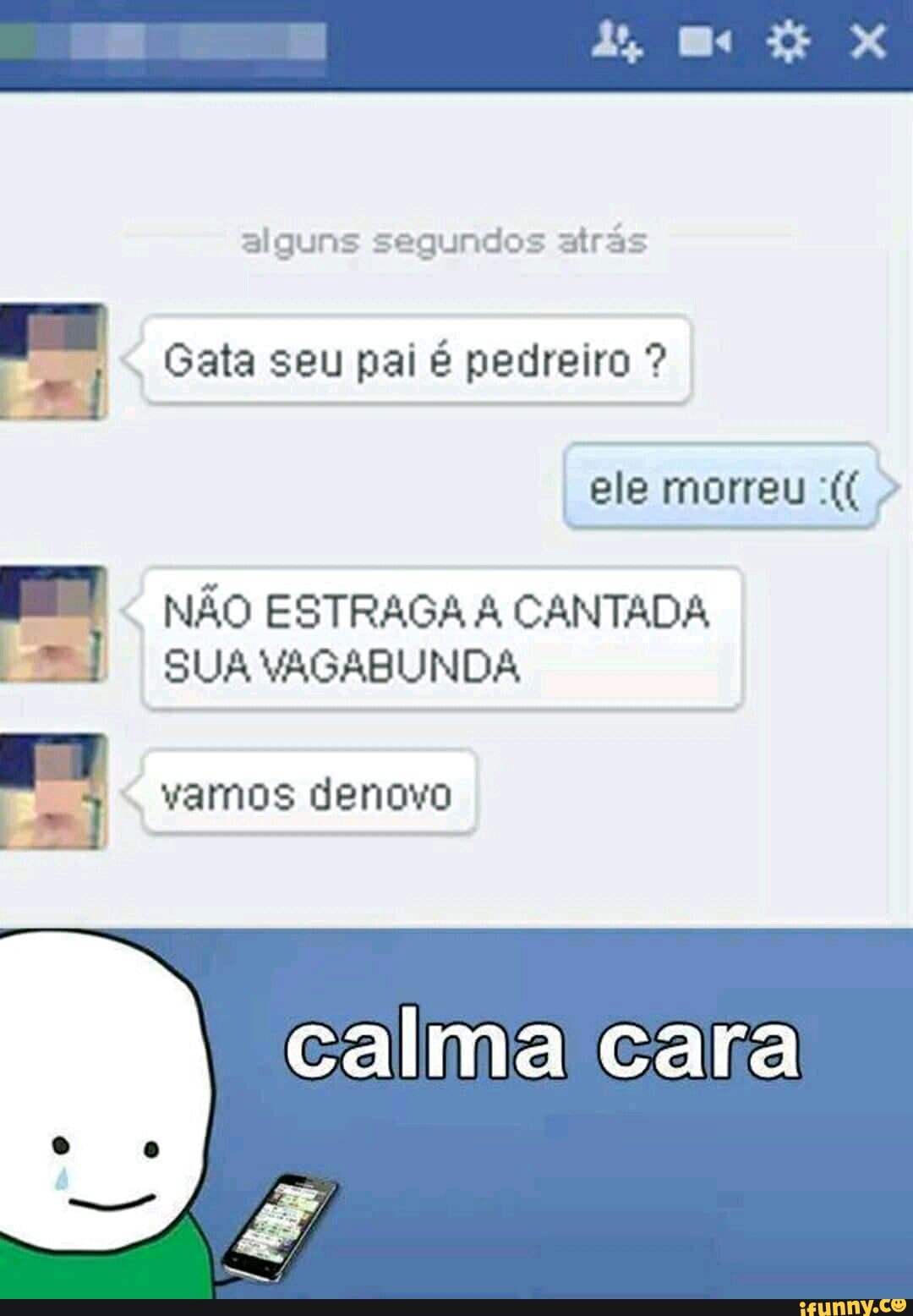 alguns segundos atrãs
Gata seu pai é pedreiro A
NÃO ESTRAGA A CANTADA
SUA VAGABUNDA
vamos denovo
LO
calma cara