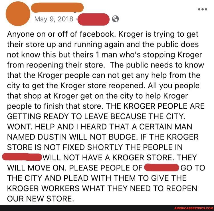 Anyone on or off of facebook. Kroger is trying to get their store up and running again and the public does not know this but theirs 1 man who's stopping Kroger from reopening their store. The public needs to know that the Kroger people can not get any help from the city to get the Kroger store reopened. All you people that shop at Kroger get on the city to help Kroger people to finish that store. THE KROGER PEOPLE ARE GETTING READY TO LEAVE BECAUSE THE CITY.
WONT. HELP AND HEARD THAT A CERTAIN MAN NAMED DUSTIN WILL NOT BUDGE. IF THE KROGER STORE IS NOT FIXED SHORTLY THE PEOPLE IN
WILL NOT HAVE A KROGER STORE. THEY WILL MOVE ON. PLEASE PEOPLE OF GO TO THE CITY AND PLEAD WITH THEM TO GIVE THE
KROGER WORKERS WHAT THEY NEED TO REOPEN AID NIC\ CTADE