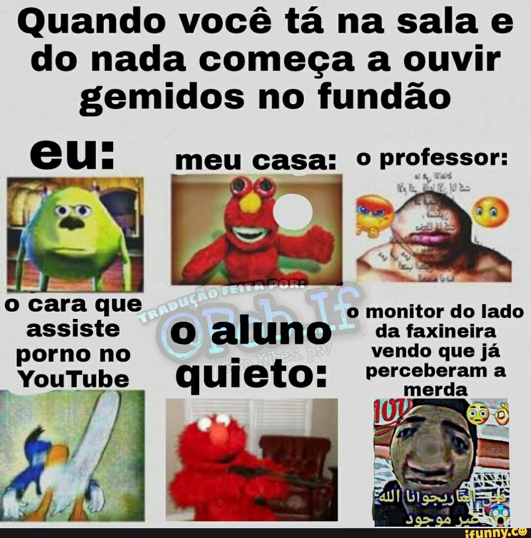 Quando você tá na sala e do nada começa a ouvir gemidos no fundão
eu: me
meu casa: o professor:
cara que o monitor do lado
assiste (0) al uno da faxineira
porno no vendo que já
YouTube q ul to perceberam merda a