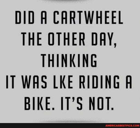 DID A CARTWHEEL THE OTHER DAY,
THINKING IT WAS LKE RIDING BIKE. IT'S NOT.