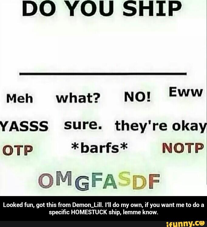 DO YOU SHIP
Meh what? N0!
YASSS sure. they're okay
OTP *barfs* NOTP
© M G FA Ci: F
Looked fun, gol this from Demon_Lill. I'll do my own, if you wan! me to do a
specific HOMESTUCK ship, lemme know. - Looked fun, got this from Demon_Lill. I'll do my own, if you want me to do a specific HOMESTUCK ship, lemme know.