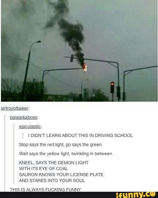 sue
IDIDN'T LEARN ABOUT THIS IN DRIVING SCHOOL
smp says we red ngm. go says me green
wausaysme yeHow ngm. Iwmkhnq m belween.
KNEEL‘ SAYS THE DEMON LIGHT
WITH ITS EYE OF COAL
SAURON KNOWS mun LICENSE PLATE
AND STAKES INTO VOUFI SOUL
THIS Is ALWAYS FUCKING FUNNV