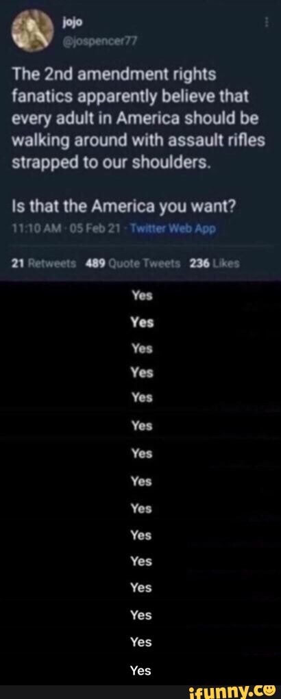 @jospencer77
The amendment rights fanatics apparently believe that every adult in America should be walking around with assault rifles strapped to our shoulders.
Is that the America you want?
AM Feb21 Web
Yes
Yes
Yes
Yes
Yea
You - Yes