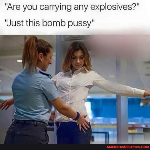 "Are you carrying any explosives?"
'Just this bomb pussy"