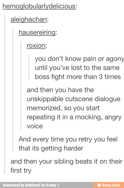 hemoglobularlydelicious:
aleighachan:
hausereiring:
you don't know pain or agony
until you've lost to the same
boss fight more than 3 times
and then you have the
unskippable cutscene dialogue
memorized, so you start
repeating it in a mocking, angry
voice
And every time you retry you feel
that its getting harder
and then your sibling beats it on their
first try