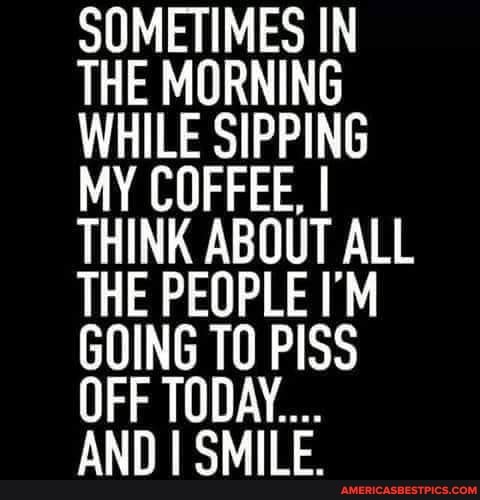 SOMETIMES IN THE MORNING WHILE SIPPING MY COFFEE, I THINK ABOUT ALL THE PEOPLE GOING TO PISS OFF TODAY....
AND I SMILE.