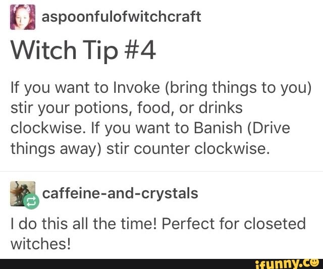 9 aspoonfulofwitchcraft
Witch Tip #4
If you want to Invoke (bring things to you)
stir your potions, food, or drinks
clockwise. If you want to Banish (Drive
things away) stir counter clockwise.
= caffeine-and-crystals
I do this all the time! Perfect for closeted
witches!