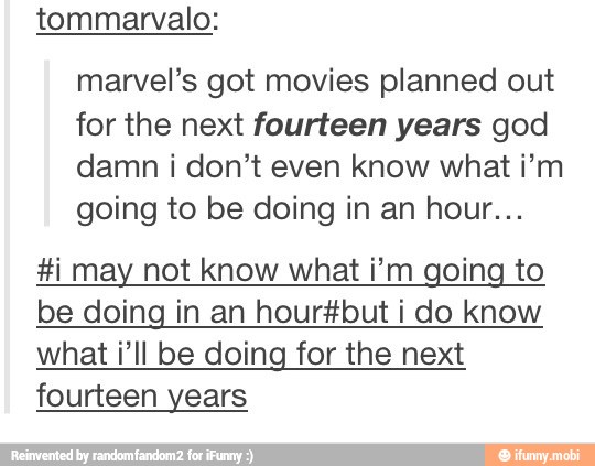 tommarvalo:
marvel's got movies planned out
for the next fourteen years god
damn i don't even know what i'm
going to be doing in an hour...
Hi may not know what i'm going to
be doing in an hour#but i do know
what i'll be doing for the next
fourteen years