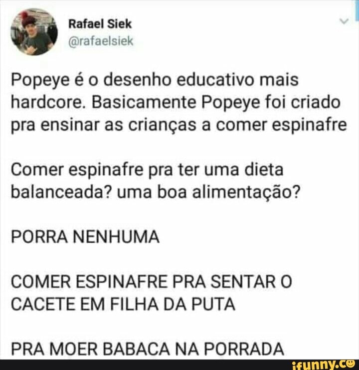 Popeye é o desenho educativo mais
hardcore. Basicamente Popeye foi criado
pra ensinar as crianças a comer espinafre
Comer espinafre pra ter uma dieta
balanceada? uma boa alimentação?
PORRA NENHUMA
COMER ESPINAFRE PRA SENTAR O
CACETE EM FILHA DA PUTA
PRA MOER BABACA NA PORRADA