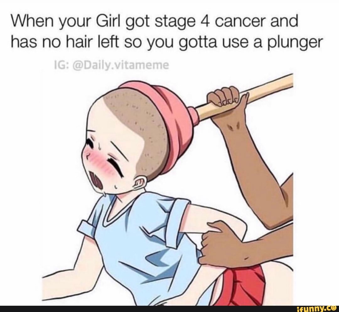 Vvnen your um gor Stage 4 cancer ano has no hair left so you gotta use a  plunger - )
