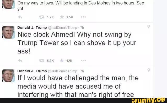 On my way to Iowa wm be Iandtng m Des Mumes m two hours See
yal
Donald J.Tmmp W&N
Nice clock Ahmed! Why not swing by
Trump Tower so I can shove it up your
ass!
mm: 'x-
Dunaln J.Trump mmm: wmp 71,
If I would have challenged the man, the
media would have accused me of
interfering with that man's right of free