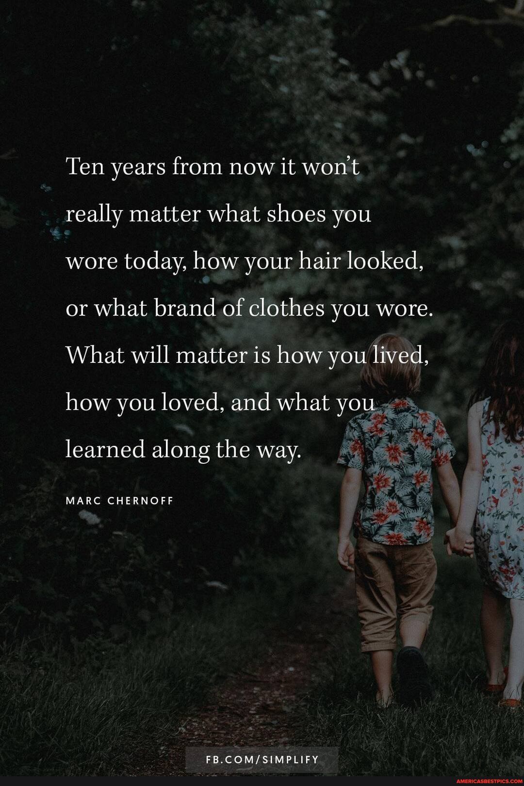 Ten years from now it wont
really matter what shoes you
wore today, how your hair looked, or what brand of clothes you wore.
What will matter is how you lived, how you loved, and what you learned along the way.
MARC CHERNOFF
SIMPLIFY
