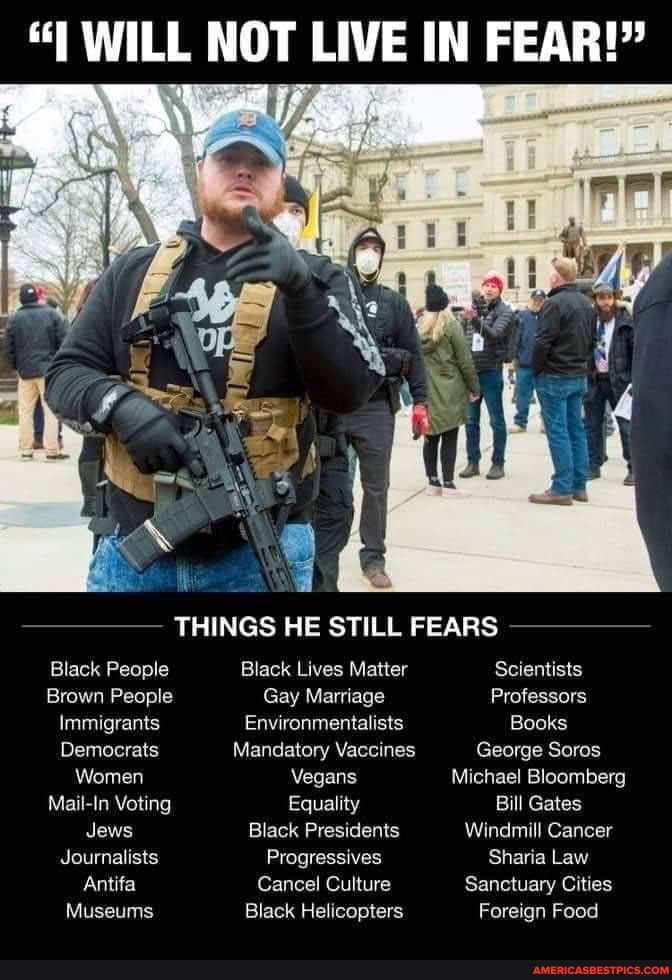 "I WILL NOT LIVE IN FEAR!"
THINGS HE STILL FEARS
Black People Black Lives Matter Scientists
Brown People Gay Marriage Professors
Immigrants Environmentalists Books
Democrats Mandatory Vaccines George Soros
Women Vegans Michael Bloomberg
Mail-In Voting Equality Bill Gates
Jews Black Presidents Windmill Cancer
Journalists Progressives Sharia Law
Antifa Cancel Culture Sanctuary Cities
Museums Black Helicopters Foreign Food