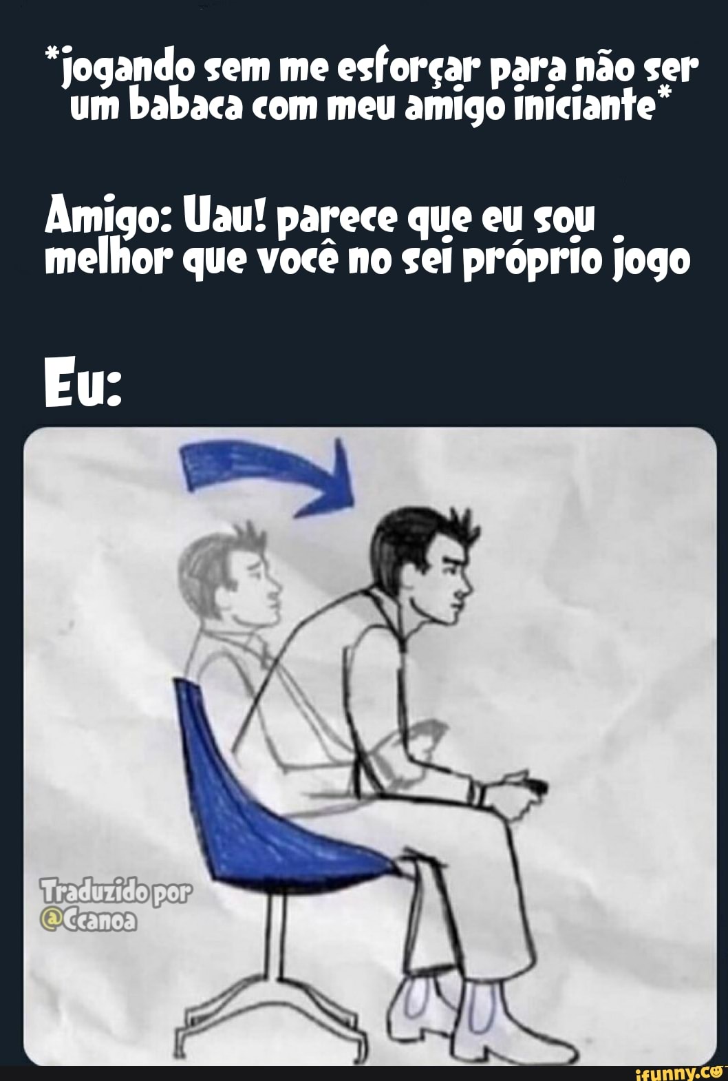 "Jogando sem me esforçar para não ser um babaca com meu amigo iniciante
Amigo: Uau! parece que eu sou melhor que você no sei próprio jogo
Eu: