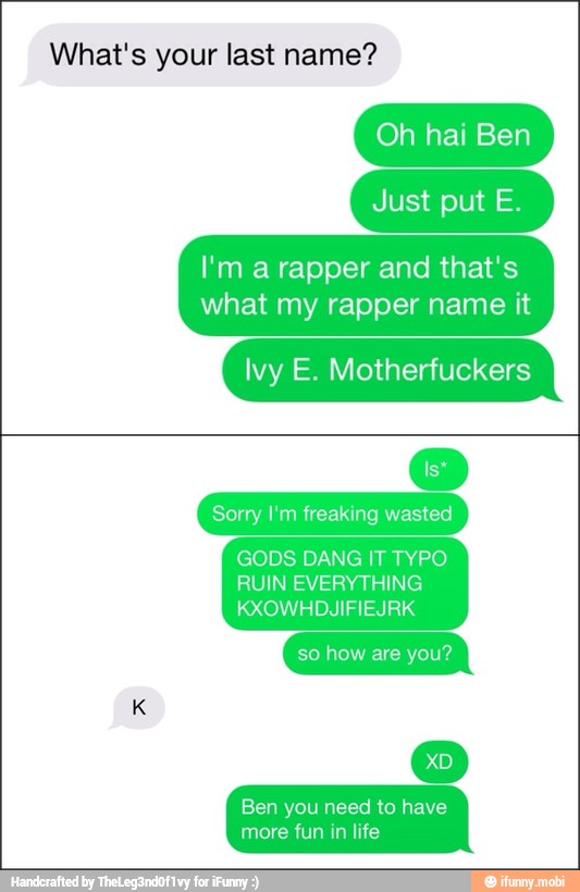 What's your last name?
Just put E.
I'm a rapper and that's
what my rapper name it
Ivy E. Motherfuckers
Sorry I'm freaking wasted
GODS DANG IT TYPO
RUIN EVERYTHING
KXOWHDJIFIEJRK
so how are you?
Ben you need to have
more fun in life