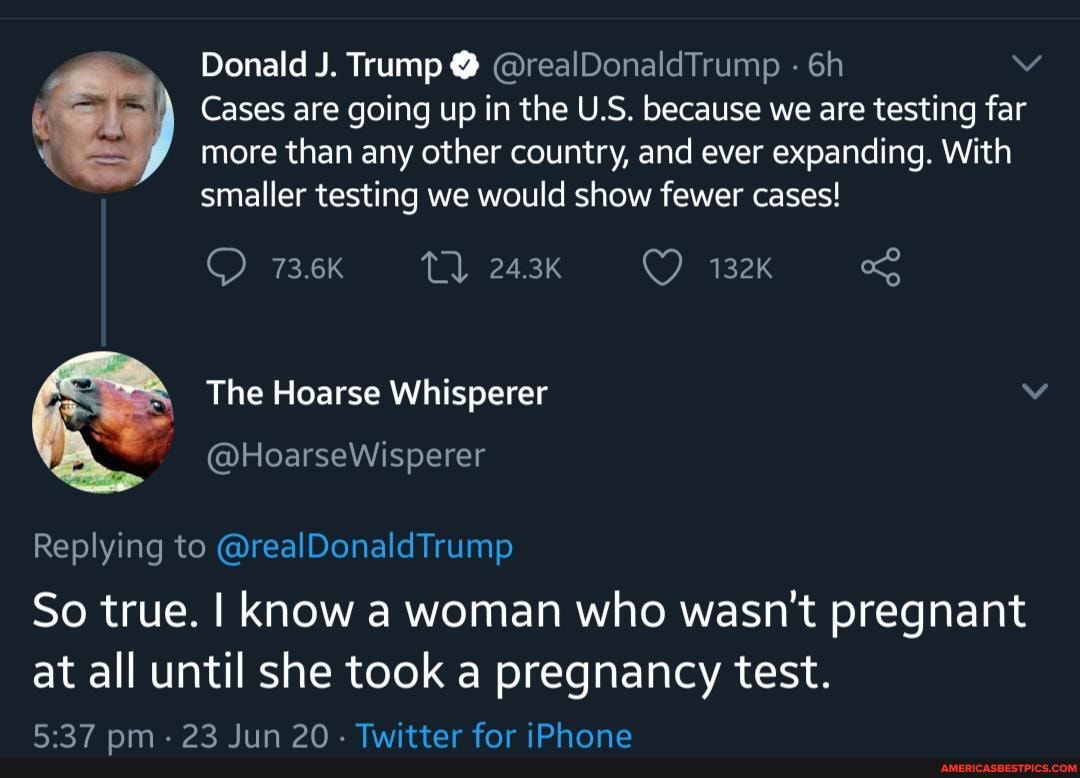 Donald J. Trump @ @realDonaldTrump
Cases are going up in the U.S. because we are testing far more than any other country, and ever expanding. With smaller testing we would show fewer cases!
73.6K 24.3K 132k
The Hoarse Whisperer vv
Replying to @realDonaldTrump
So true. I Know a woman who wasn't pregnant at all until she took a pregnancy test.
pm - 23 Jun 20 - Twitter for iPhone