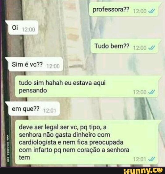 professora??
tudo sim hahah eu estava aqui
pensando
1
deve ser legal ser vc, pq tipo, a
senhora não gasta dinheiro com
cardiologista e nem fica preocupada
com infarto pq nem coração a senhora
tem
Tudo bem??