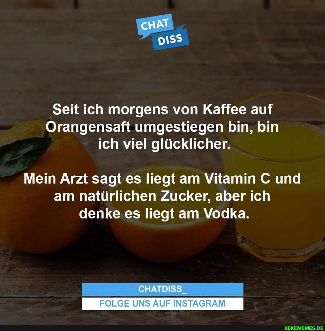 Seit ich morgens von Kaffee auf
Orangensaft umgestiegen bin, bin ich viel glücklicher.
Mein Arzt sagt es liegt am Vitamin C und am natürlichen Zucker, aber ich denke es liegt am Vodka.
CHATDISS_
FOLGE UNS AUF INSTAGRAM