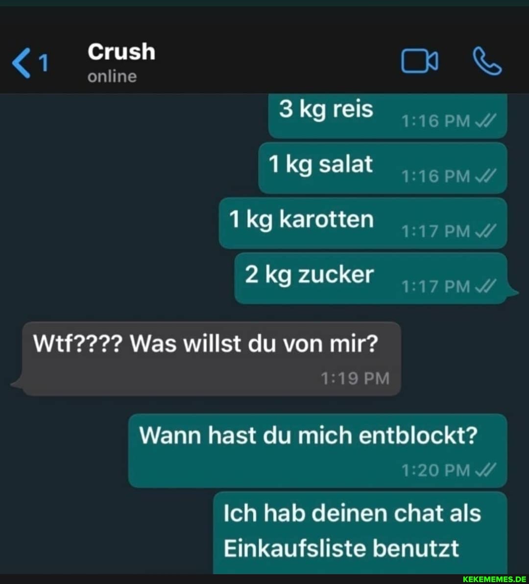 Crush
online
3 kg reis salat kg karotten
2 kg zucker
Wtf???? Was willst du von mir?
PM Wann hast du mich entblockt?
Ich hab deinen chat als
Einkaufsliste benutzt