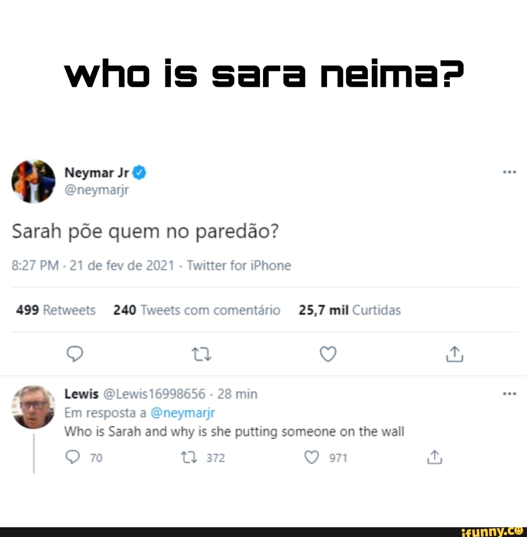 who is sara nem
Neymar Jr
Sarah põe quem no paredão?
PM - 21 de fev de 202 Twitter for iPhone
499 Retweets 240 Tweets com comentário 25,7 mil Curtidas
Lewis
Em respo
28 min
Who is Sarah and why is she putting someone on the wall
372